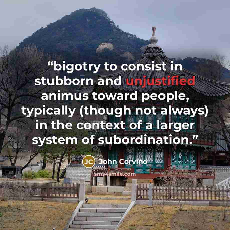 “bigotry to consist in stubborn and unjustified animus toward people, typically (though not always) in the context of a larger system of subordination.” quote by John Corvino