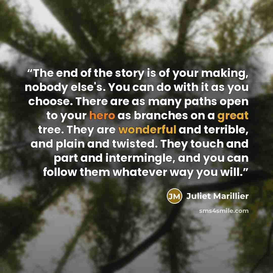“The end of the story is of your making, nobody else's. You can do with it as you choose. There are as many paths open to your hero as branches on a great tree. They are wonderful and terrible, and plain and twisted. They touch and part and intermingle, and you can follow them whatever way you will.” quote by Juliet Marillier