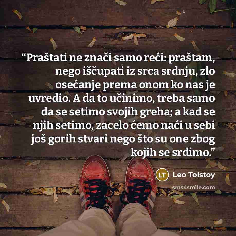 “Praštati ne znači samo reći: praštam, nego iščupati iz srca srdnju, zlo osećanje prema onom ko nas je uvredio. A da to učinimo, treba samo da se setimo svojih greha; a kad se njih setimo, zacelo ćemo naći u sebi još gorih stvari nego što su one zbog kojih se srdimo.” quote by Leo Tolstoy