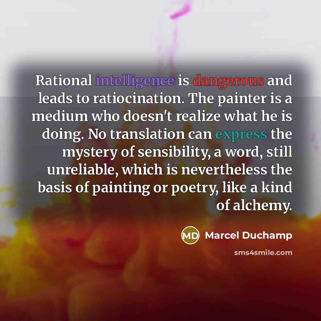 “Rational intelligence is dangerous and leads to ratiocination. The painter is a medium who doesn't realize what he is doing. No translation can express the mystery of sensibility, a word, still unreliable, which is nevertheless the basis of painting or poetry, like a kind of alchemy.” quote by Marcel Duchamp