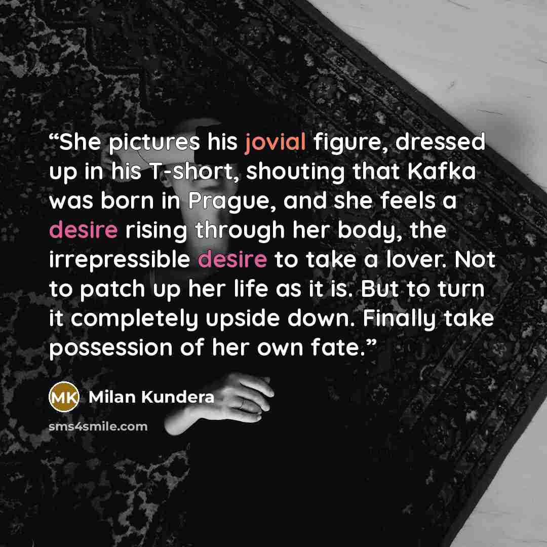 “She pictures his jovial figure, dressed up in his T-short, shouting that Kafka was born in Prague, and she feels a desire rising through her body, the irrepressible desire to take a lover. Not to patch up her life as it is. But to turn it completely upside down. Finally take possession of her own…” quote by Milan Kundera