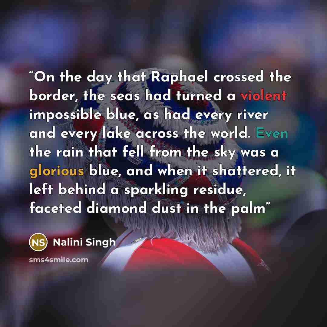 “On the day that Raphael crossed the border, the seas had turned a violent impossible blue, as had every river and every lake across the world. Even the rain that fell from the sky was a glorious blue, and when it shattered, it left behind a sparkling residue, faceted diamond dust in the palm” quote by Nalini Singh
