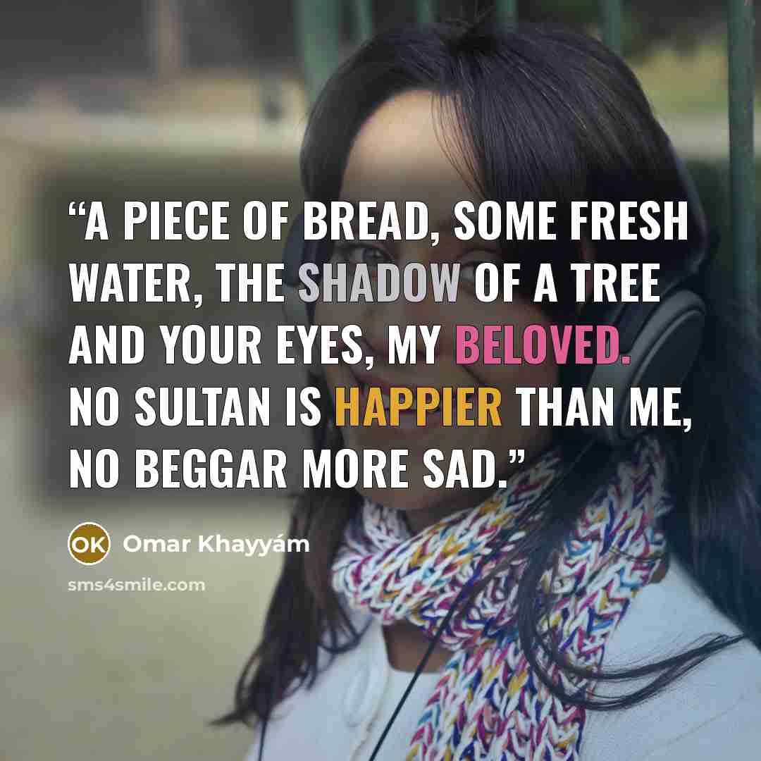 “A piece of bread, some fresh water, the shadow of a tree and your eyes, my beloved. No sultan is happier than me, no beggar more sad.” quote by Omar Khayyám