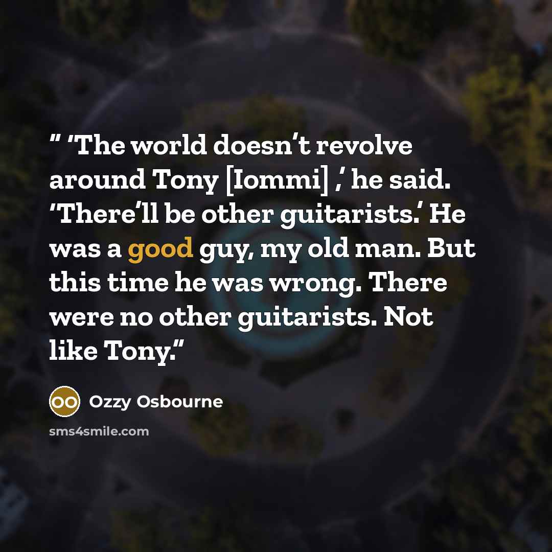 “‘The world doesn’t revolve around Tony [Iommi] ,’ he said. ‘There’ll be other guitarists.’ He was a good guy, my old man. But this time he was wrong. There were no other guitarists. Not like Tony.” quote by Ozzy Osbourne