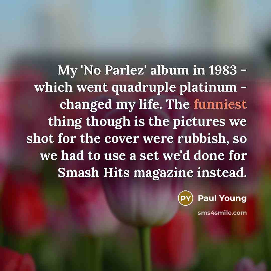 “My 'No Parlez' album in 1983 - which went quadruple platinum - changed my life. The funniest thing though is the pictures we shot for the cover were rubbish, so we had to use a set we'd done for Smash Hits magazine instead.” quote by Paul Young