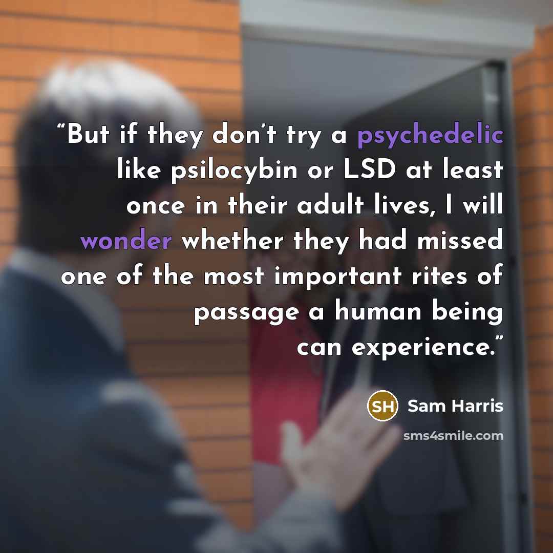 “But if they don’t try a psychedelic like psilocybin or LSD at least once in their adult lives, I will wonder whether they had missed one of the most important rites of passage a human being can experience.” quote by Sam Harris