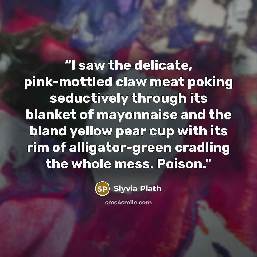 “I saw the delicate, pink-mottled claw meat poking seductively through its blanket of mayonnaise and the bland yellow pear cup with its rim of alligator-green cradling the whole mess. Poison.” quote by Slyvia Plath
