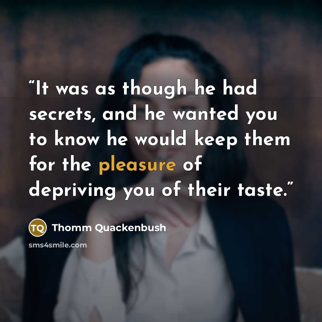 “It was as though he had secrets, and he wanted you to know he would keep them for the pleasure of depriving you of their taste.” quote by Thomm Quackenbush