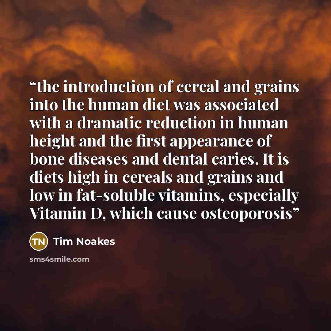 “the introduction of cereal and grains into the human diet was associated with a dramatic reduction in human height and the first appearance of bone diseases and dental caries. It is diets high in cereals and grains and low in fat-soluble vitamins, especially Vitamin D, which cause osteoporosis” quote by Tim Noakes