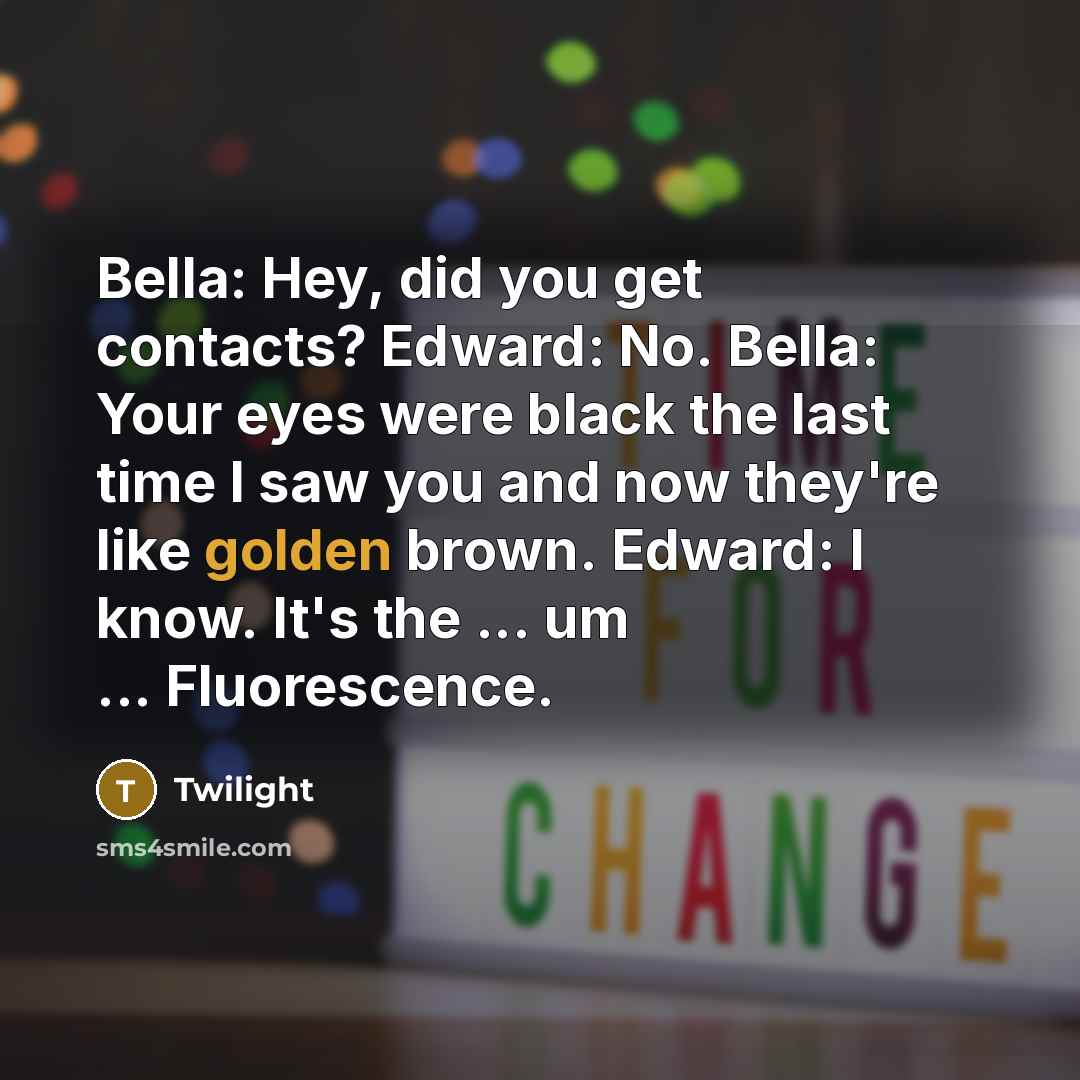 “Bella: Hey, did you get contacts? Edward: No. Bella: Your eyes were black the last time I saw you and now they're like golden brown. Edward: I know. It's the ... um ... Fluorescence.” quote by Twilight