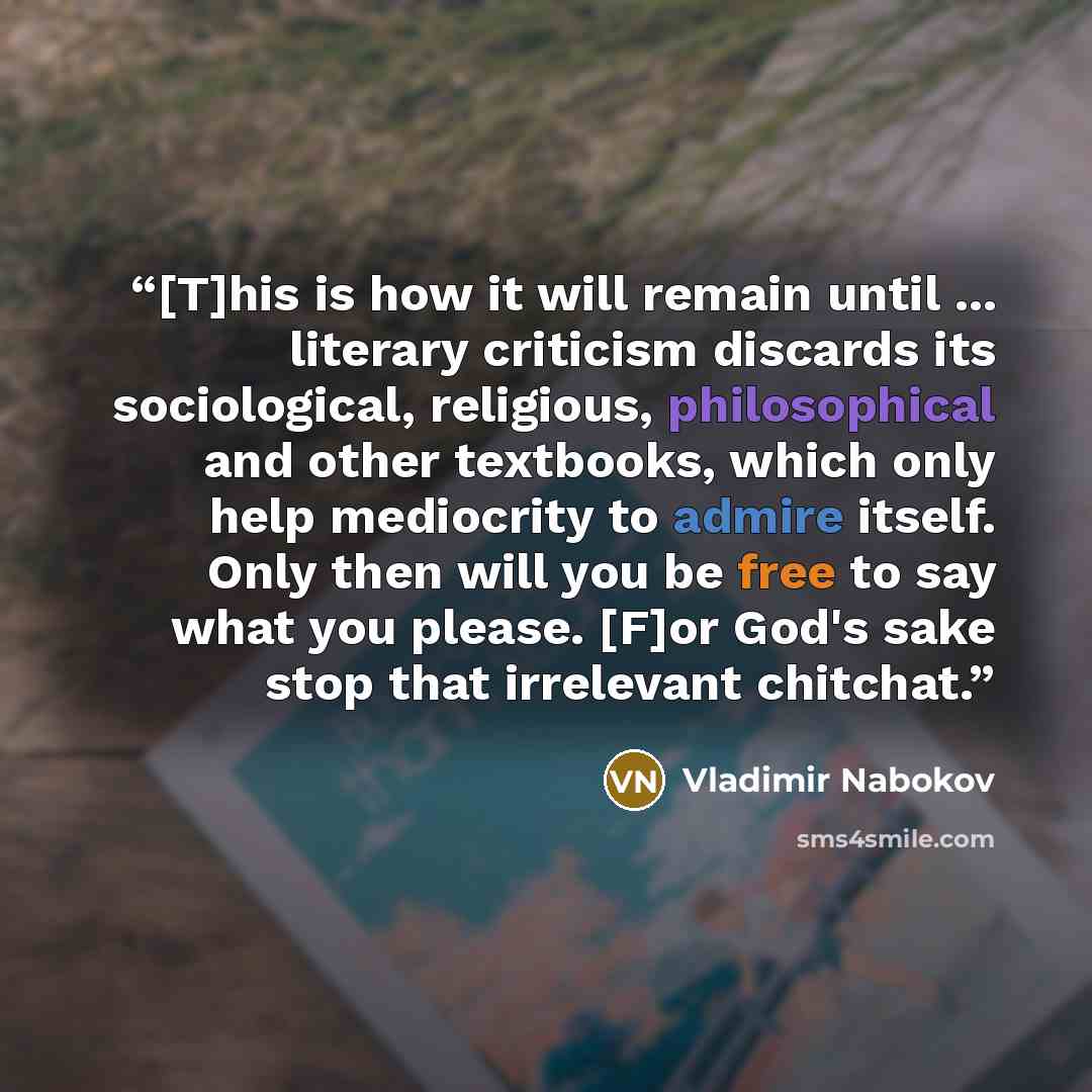 “[T]his is how it will remain until ... literary criticism discards its sociological, religious, philosophical and other textbooks, which only help mediocrity to admire itself. Only then will you be free to say what you please. [F]or God's sake stop that irrelevant chitchat.” quote by Vladimir Nabokov