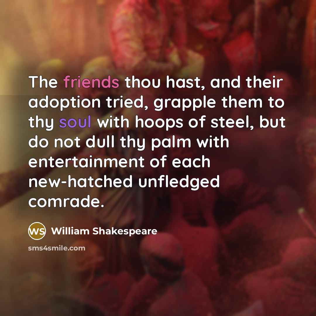 “The friends thou hast, and their adoption tried, grapple them to thy soul with hoops of steel, but do not dull thy palm with entertainment of each new-hatched unfledged comrade.” quote by William Shakespeare