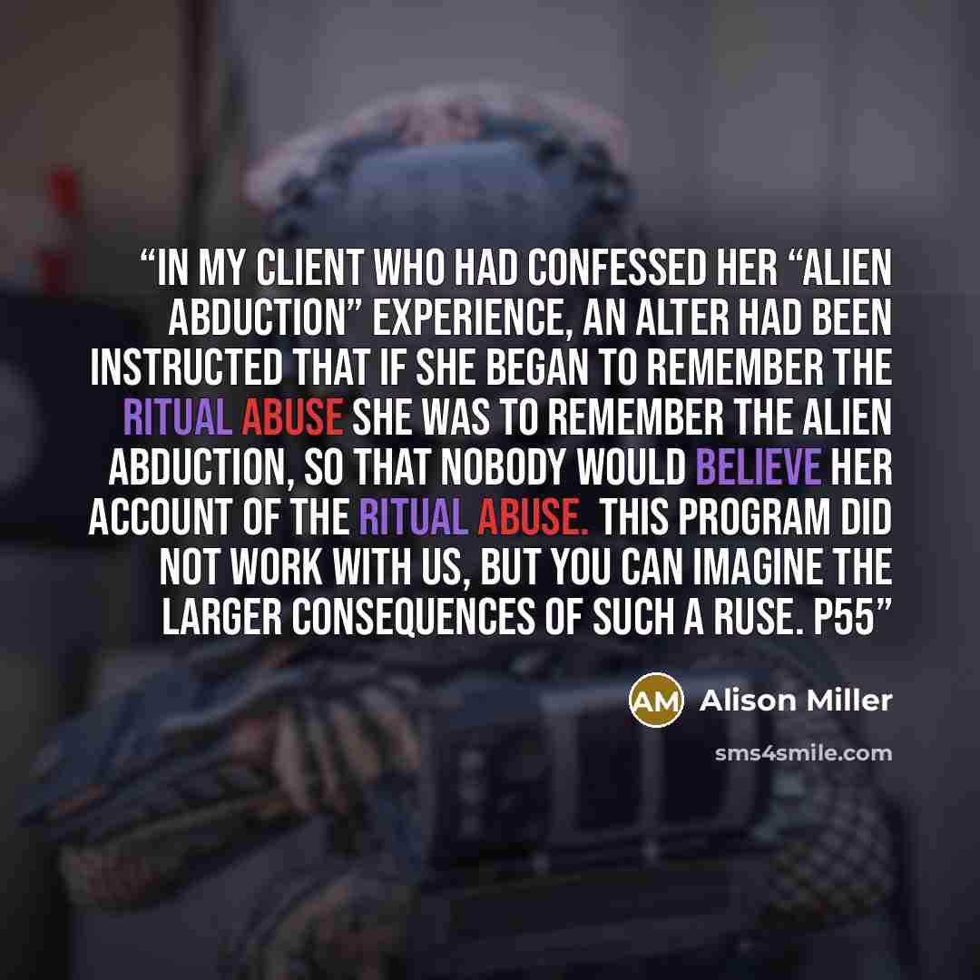 “In my client who had confessed her “alien abduction” experience, an alter had been instructed that if she began to remember the ritual abuse she was to remember the alien abduction, so that nobody would believe her account of the ritual abuse. This program did not work with us, but you can imagine…” quote by Alison Miller
