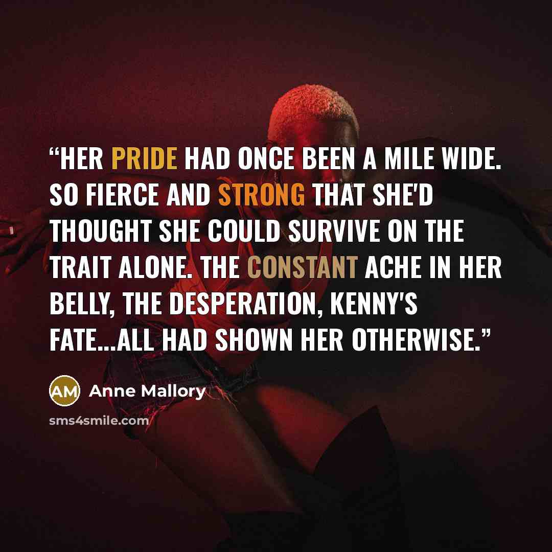 “Her pride had once been a mile wide. So fierce and strong that she'd thought she could survive on the trait alone. The constant ache in her belly, the desperation, Kenny's fate...all had shown her otherwise.” quote by Anne Mallory