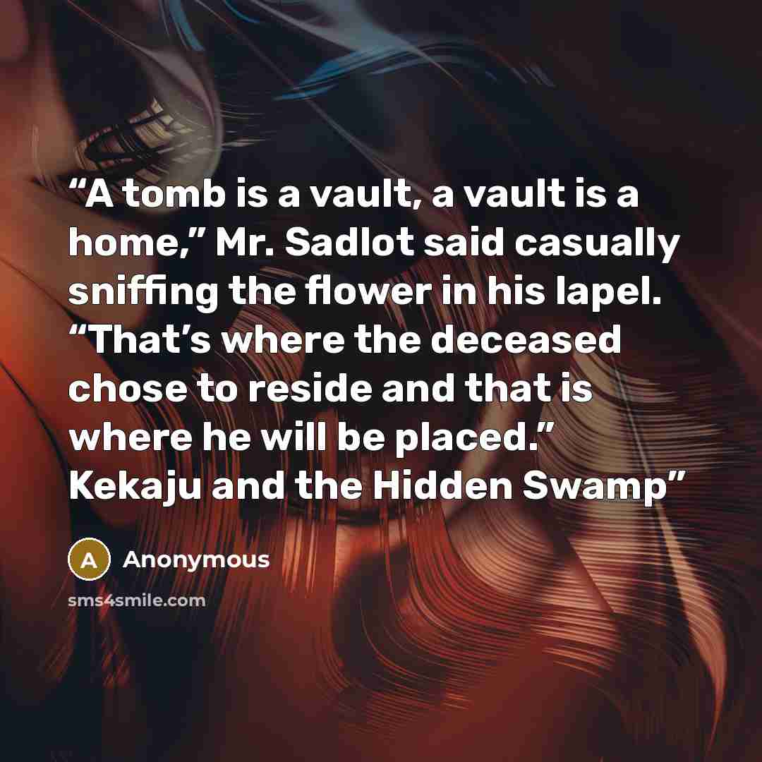 “A tomb is a vault, a vault is a home,” Mr. Sadlot said casually sniffing the flower in his lapel. “That’s where the deceased chose to reside and that is where he will be placed.” Kekaju and the Hidden Swamp” quote by Anonymous