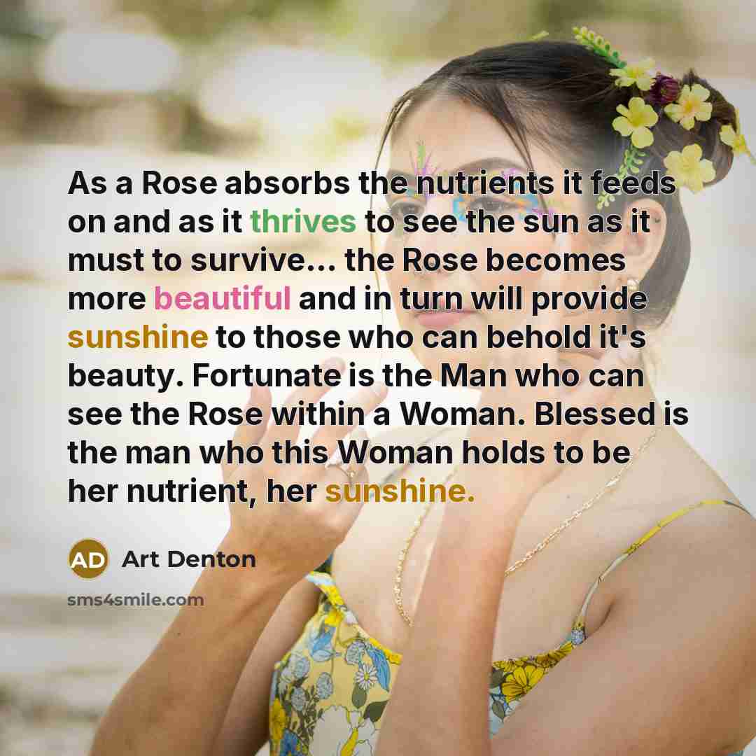 “As a Rose absorbs the nutrients it feeds on and as it thrives to see the sun as it must to survive… the Rose becomes more beautiful and in turn will provide sunshine to those who can behold it's beauty. Fortunate is the Man who can see the Rose within a Woman. Blessed is the man who this Woman…” quote by Art Denton