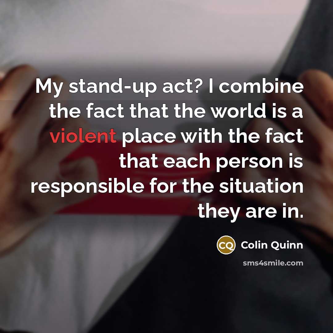 “My stand-up act? I combine the fact that the world is a violent place with the fact that each person is responsible for the situation they are in.” quote by Colin Quinn