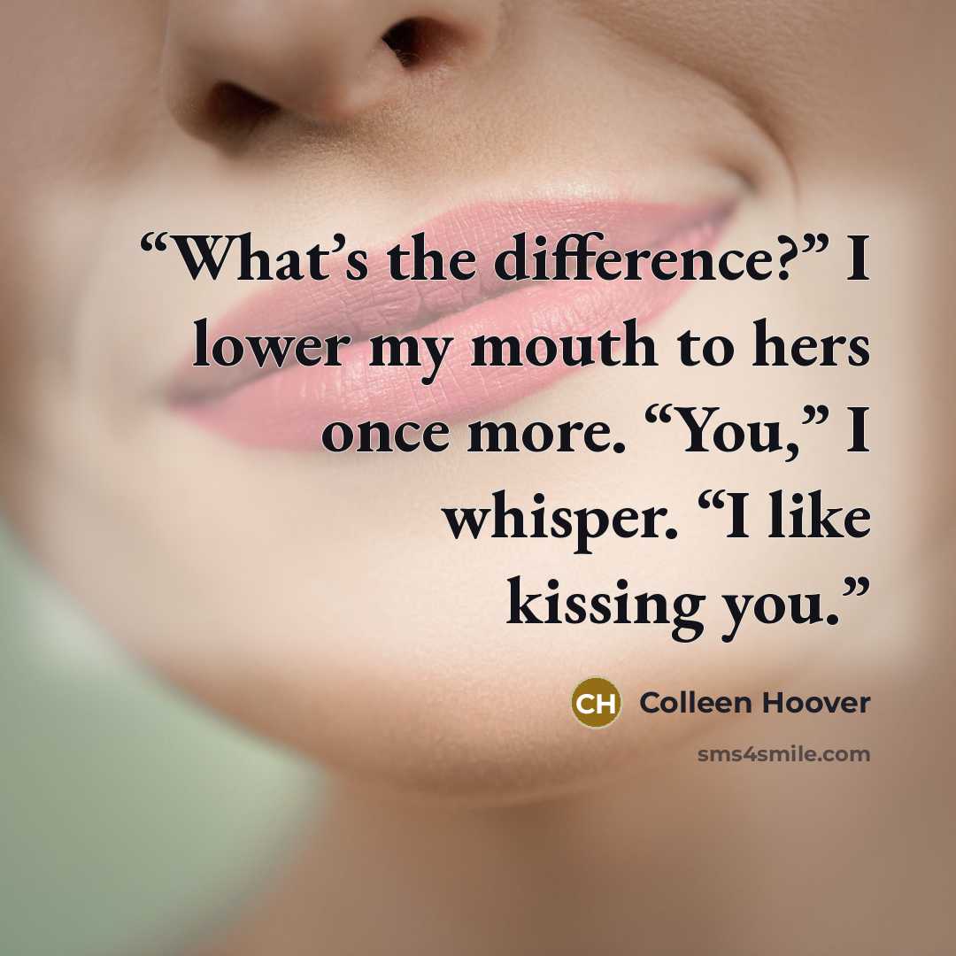 “What’s the difference?” I lower my mouth to hers once more. “You,” I whisper. “I like kissing you.” quote by Colleen Hoover