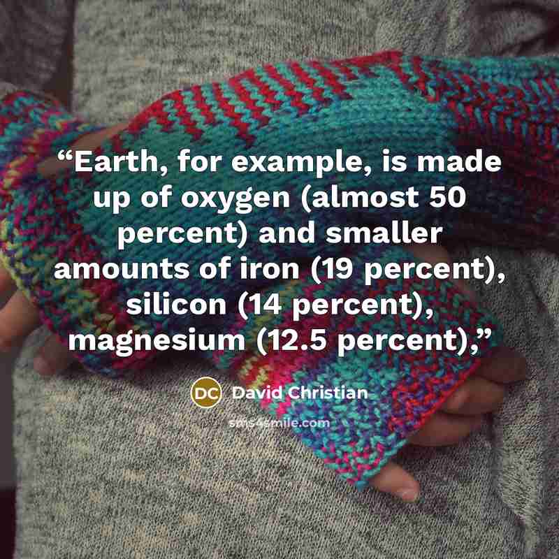 “Earth, for example, is made up of oxygen (almost 50 percent) and smaller amounts of iron (19 percent), silicon (14 percent), magnesium (12.5 percent),” quote by David Christian