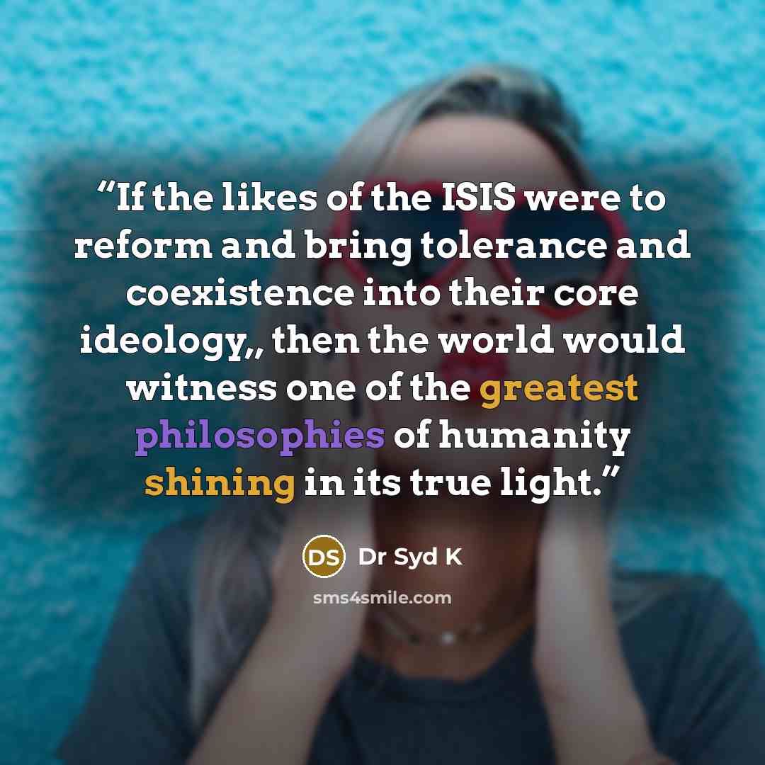 “If the likes of the ISIS were to reform and bring tolerance and coexistence into their core ideology,, then the world would witness one of the greatest philosophies of humanity shining in its true light.” quote by Dr Syd K
