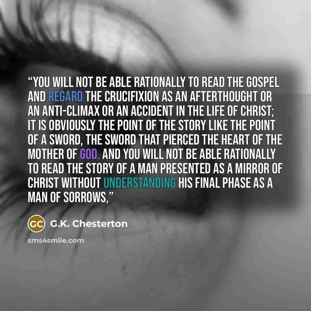 “You will not be able rationally to read the Gospel and regard the Crucifixion as an afterthought or an anti-climax or an accident in the life of Christ; it is obviously the point of the story like the point of a sword, the sword that pierced the heart of the Mother of God. And you will not be able…” quote by G.K. Chesterton