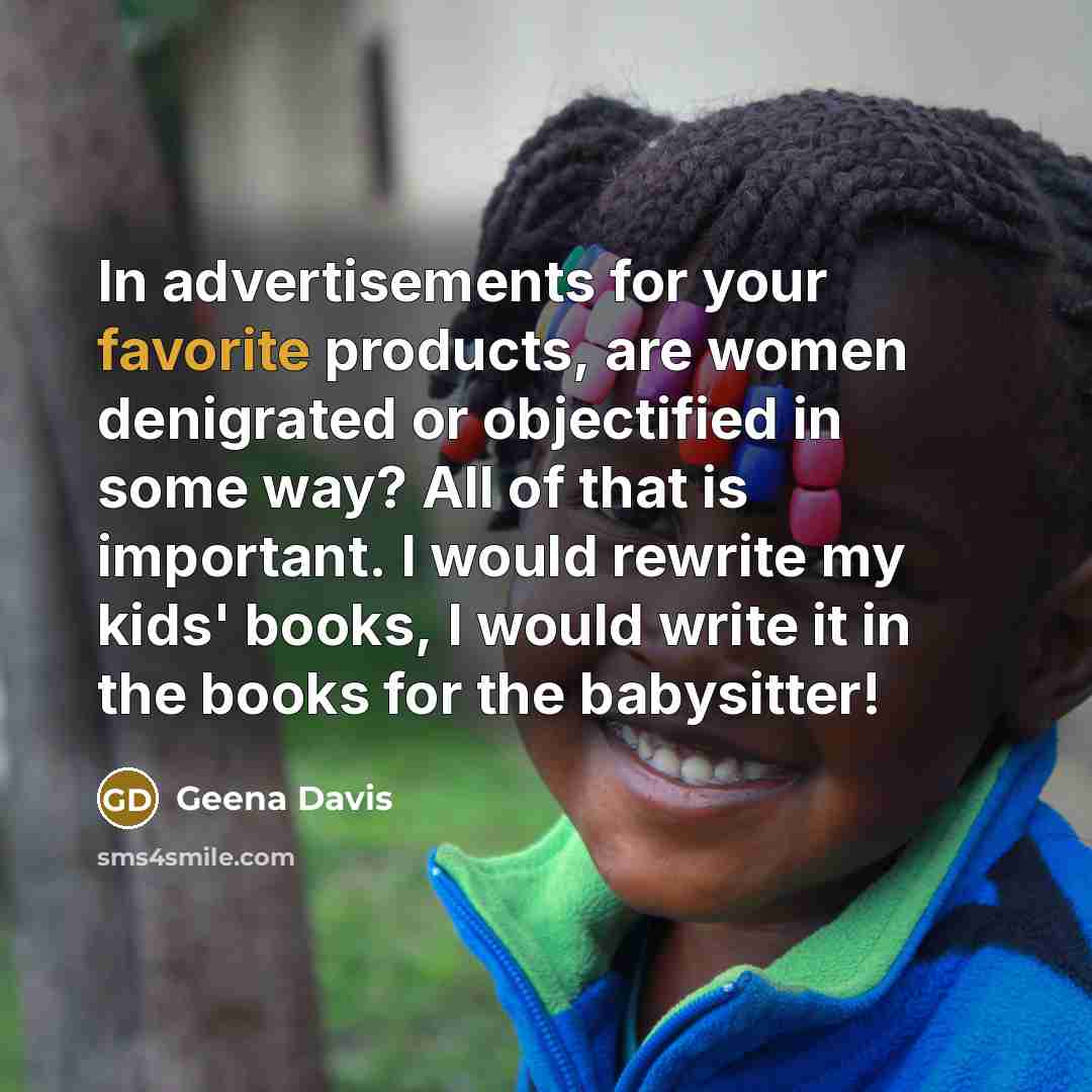 “In advertisements for your favorite products, are women denigrated or objectified in some way? All of that is important. I would rewrite my kids' books, I would write it in the books for the babysitter!” quote by Geena Davis