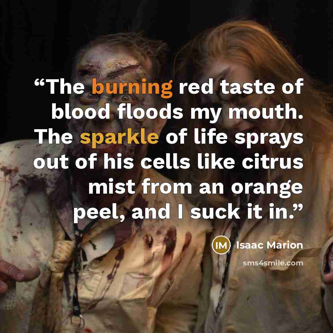 “The burning red taste of blood floods my mouth. The sparkle of life sprays out of his cells like citrus mist from an orange peel, and I suck it in.” quote by Isaac Marion
