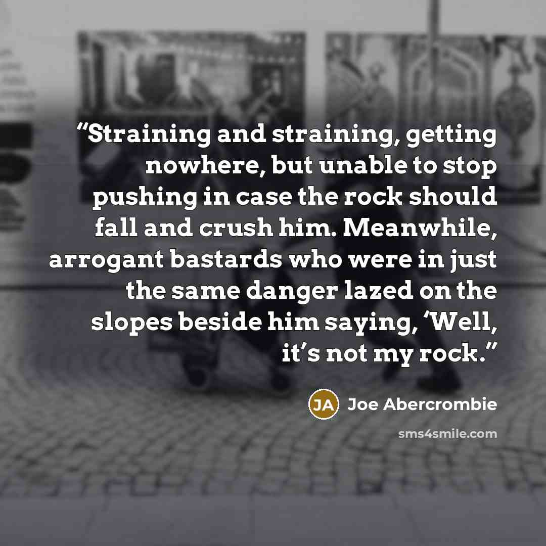 “Straining and straining, getting nowhere, but unable to stop pushing in case the rock should fall and crush him. Meanwhile, arrogant bastards who were in just the same danger lazed on the slopes beside him saying, ‘Well, it’s not my rock.” quote by Joe Abercrombie