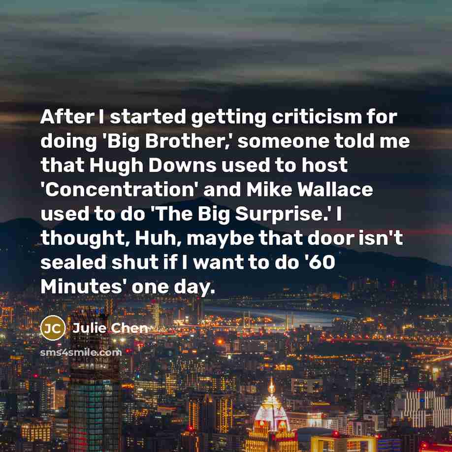 “After I started getting criticism for doing 'Big Brother,' someone told me that Hugh Downs used to host 'Concentration' and Mike Wallace used to do 'The Big Surprise.' I thought, Huh, maybe that door isn't sealed shut if I want to do '60 Minutes' one day.” quote by Julie Chen