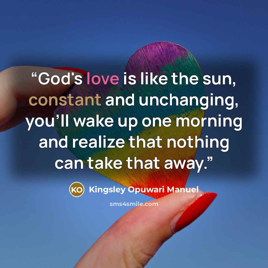 “God's love is like the sun, constant and unchanging, you'll wake up one morning and realize that nothing can take that away.” quote by Kingsley Opuwari Manuel