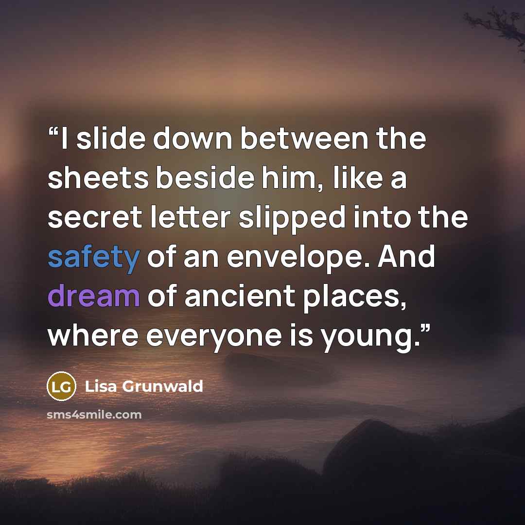 “I slide down between the sheets beside him, like a secret letter slipped into the safety of an envelope. And dream of ancient places, where everyone is young.” quote by Lisa Grunwald
