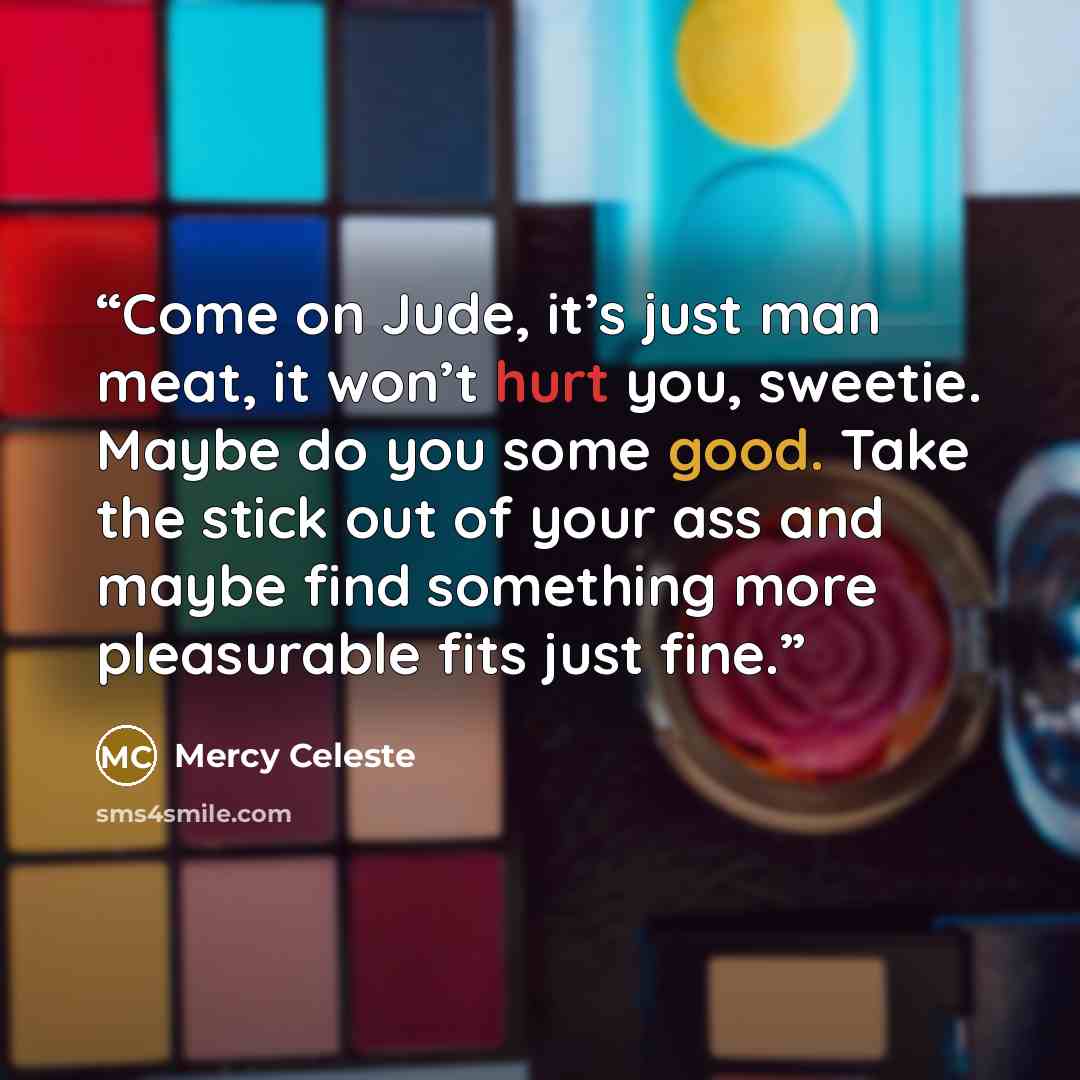 “Come on Jude, it’s just man meat, it won’t hurt you, sweetie. Maybe do you some good. Take the stick out of your ass and maybe find something more pleasurable fits just fine.” quote by Mercy Celeste