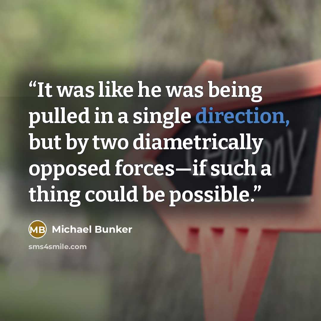 “It was like he was being pulled in a single direction, but by two diametrically opposed forces—if such a thing could be possible.” quote by Michael Bunker