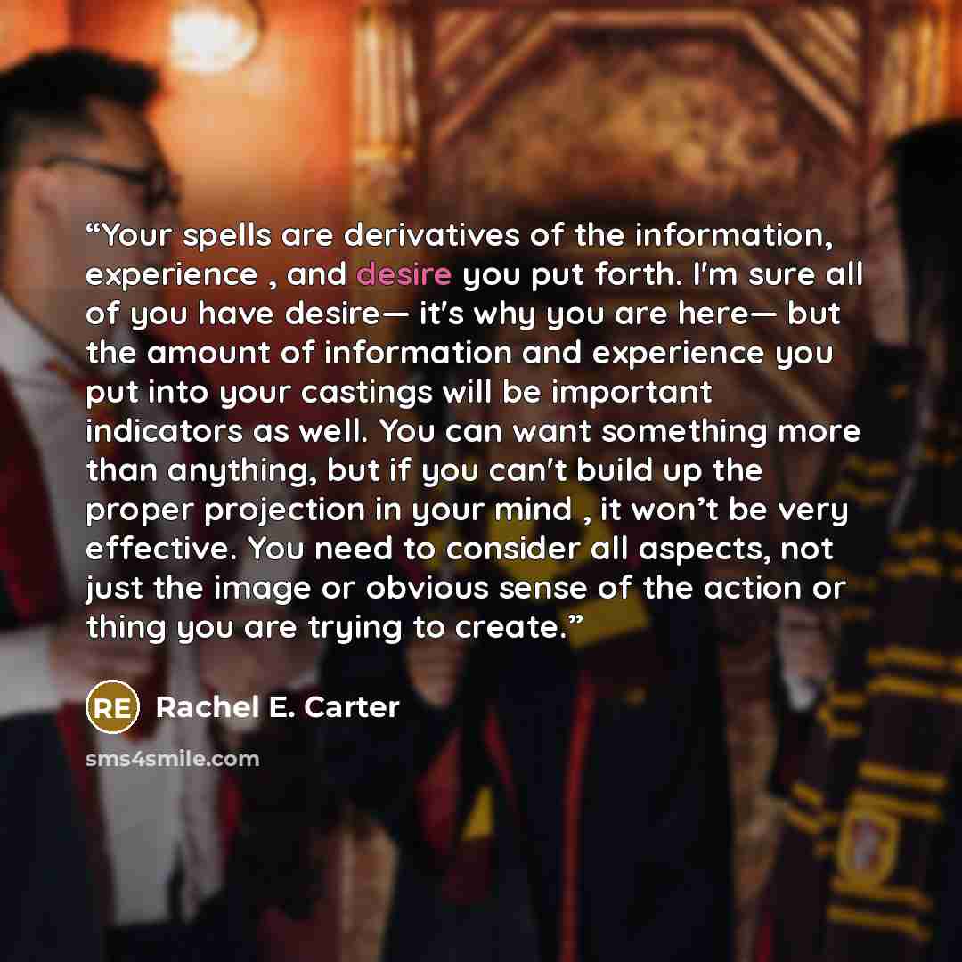 “Your spells are derivatives of the information, experience , and desire you put forth. I'm sure all of you have desire— it's why you are here— but the amount of information and experience you put into your castings will be important indicators as well. You can want something more than anything…” quote by Rachel E. Carter