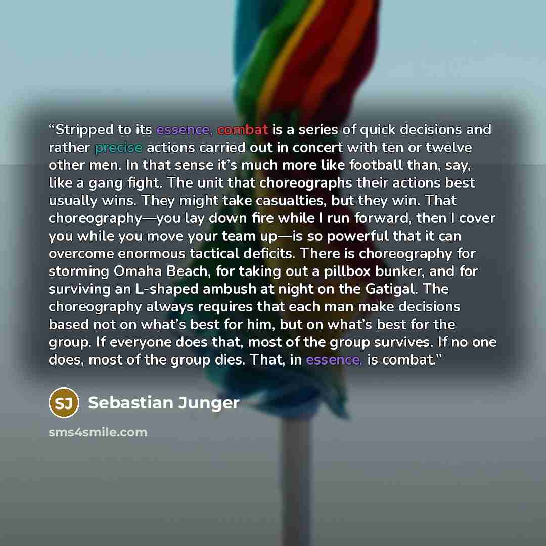 “Stripped to its essence, combat is a series of quick decisions and rather precise actions carried out in concert with ten or twelve other men. In that sense it’s much more like football than, say, like a gang fight. The unit that choreographs their actions best usually wins. They might take…” quote by Sebastian Junger