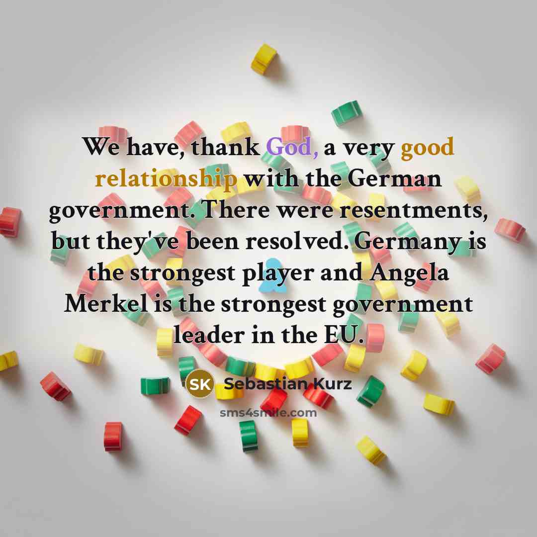 “We have, thank God, a very good relationship with the German government. There were resentments, but they've been resolved. Germany is the strongest player and Angela Merkel is the strongest government leader in the EU.” quote by Sebastian Kurz