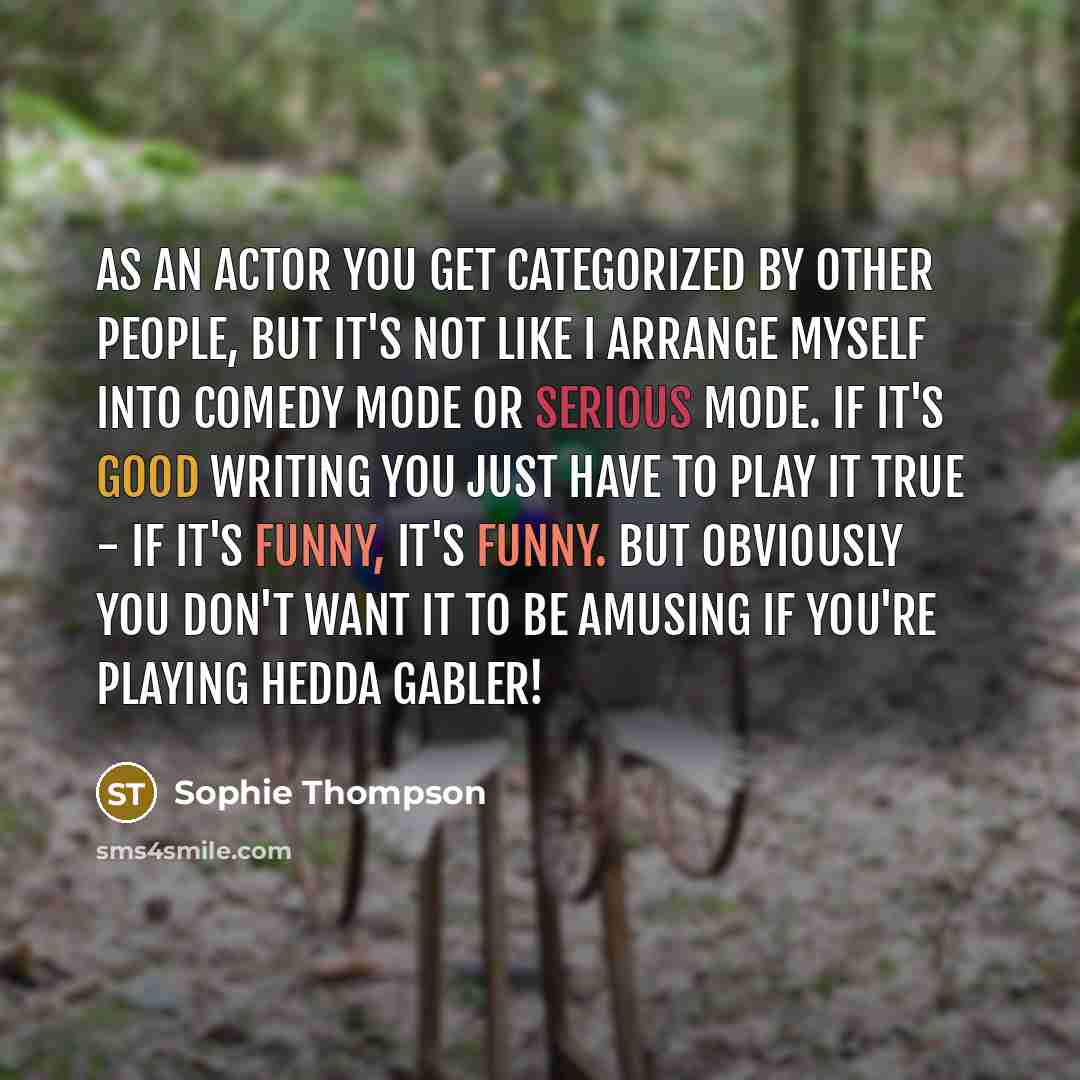 “As an actor you get categorized by other people, but it's not like I arrange myself into comedy mode or serious mode. If it's good writing you just have to play it true - if it's funny, it's funny. But obviously you don't want it to be amusing if you're playing Hedda Gabler!” quote by Sophie Thompson