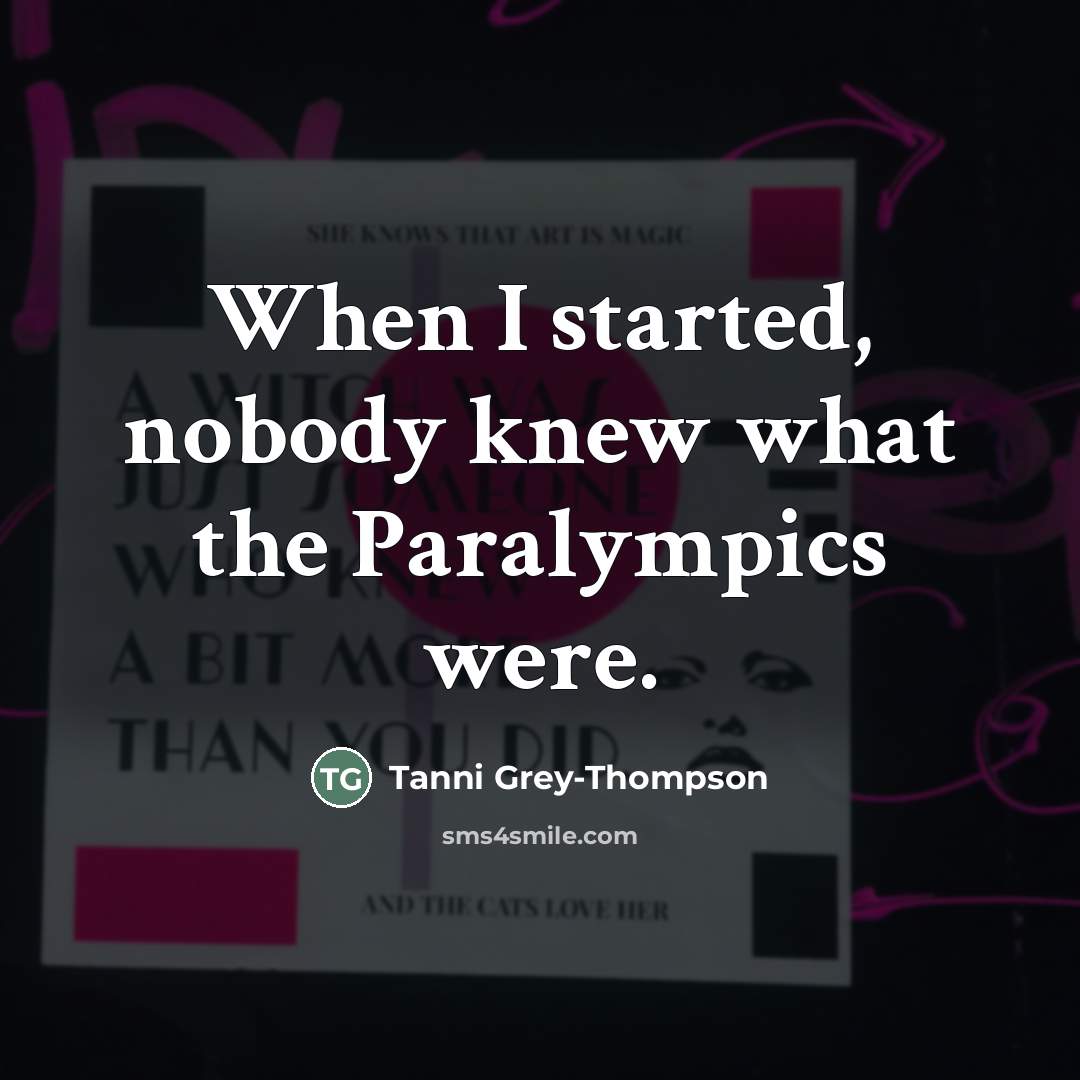 “When I started, nobody knew what the Paralympics were.…” quote by Tanni Grey-Thompson