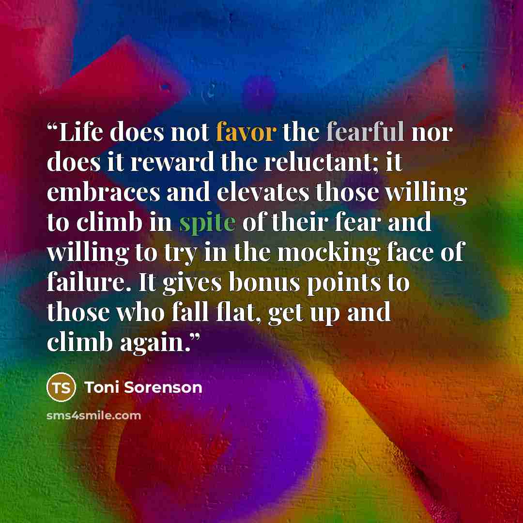“Life does not favor the fearful nor does it reward the reluctant; it embraces and elevates those willing to climb in spite of their fear and willing to try in the mocking face of failure. It gives bonus points to those who fall flat, get up and climb again.” quote by Toni Sorenson
