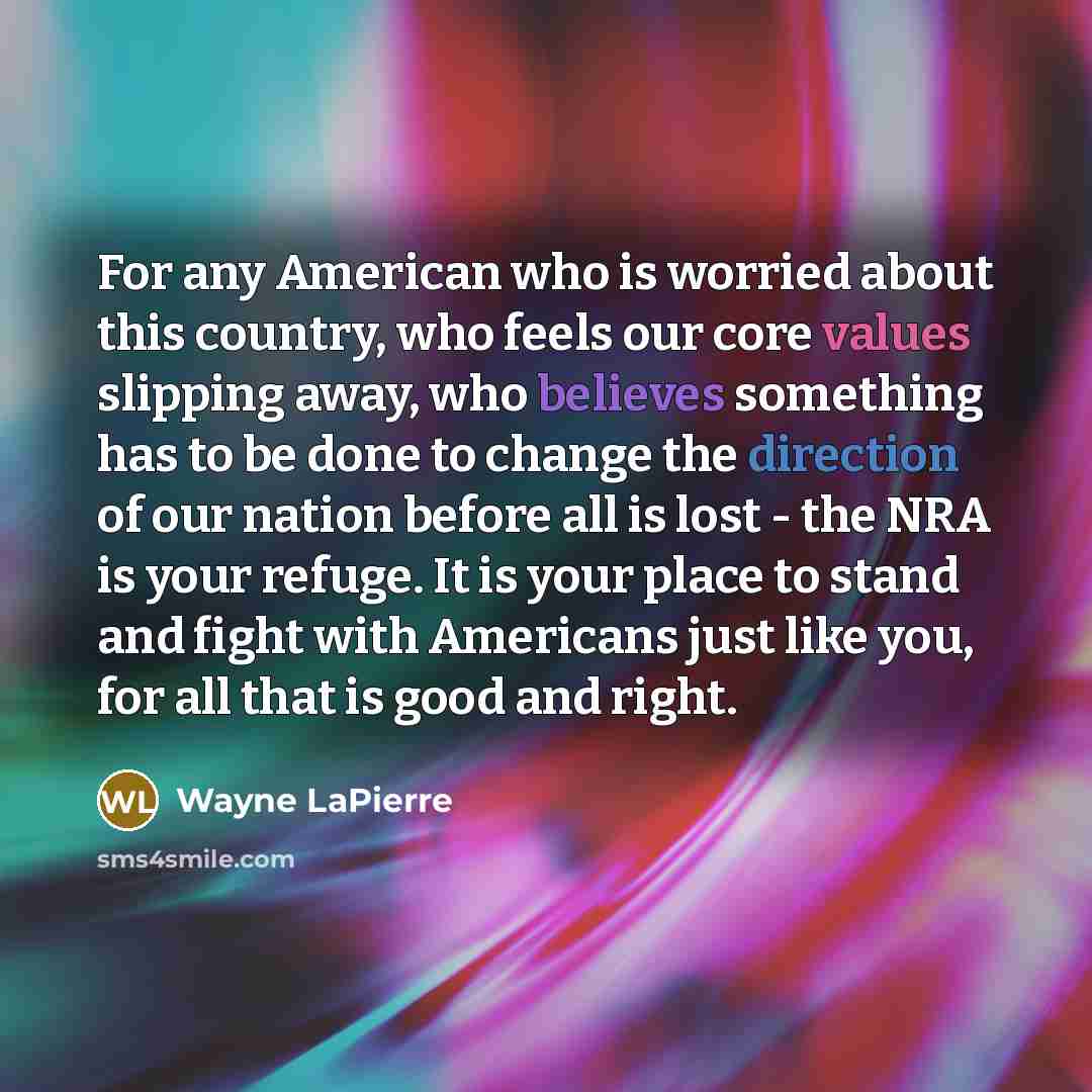 “For any American who is worried about this country, who feels our core values slipping away, who believes something has to be done to change the direction of our nation before all is lost - the NRA is your refuge. It is your place to stand and fight with Americans just like you, for all that is…” quote by Wayne LaPierre