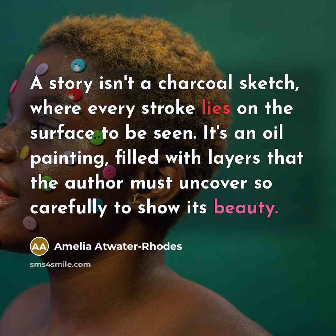 “A story isn't a charcoal sketch, where every stroke lies on the surface to be seen. It's an oil painting, filled with layers that the author must uncover so carefully to show its beauty.” quote by Amelia Atwater-Rhodes