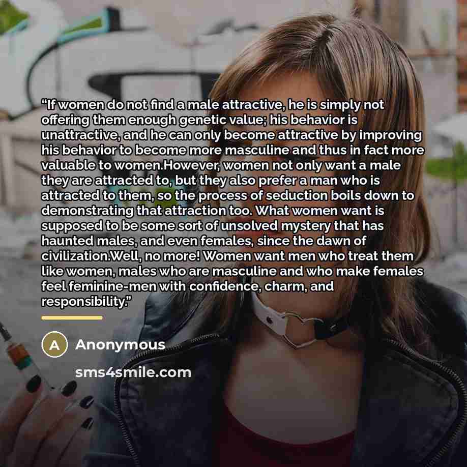 “If women do not find a male attractive, he is simply not offering them enough genetic value; his behavior is unattractive, and he can only become attractive by improving his behavior to become more masculine and thus in fact more valuable to women.However, women not only want a male they are…” quote by Anonymous