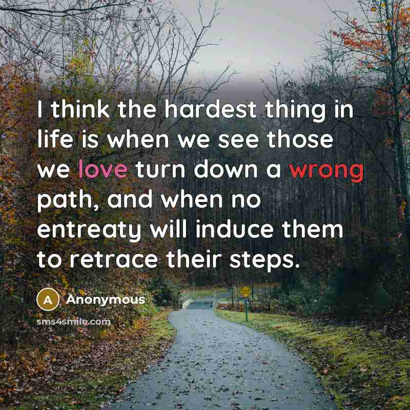 “I think the hardest thing in life is when we see those we love turn down a wrong path, and when no entreaty will induce them to retrace their steps.” quote by Anonymous