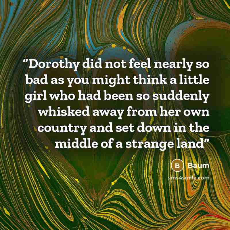 “Dorothy did not feel nearly so bad as you might think a little girl who had been so suddenly whisked away from her own country and set down in the middle of a strange land” quote by Baum