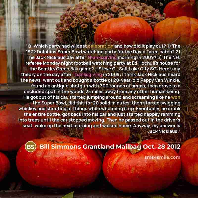 “Q: Which party had wildest celebration and how did it play out? 1) The 1972 Dolphins Super Bowl watching party for the David Tyree catch? 2) The Jack Nicklaus day after Thanksgiving morning in 2009? 3) The NFL referee Monday night football watching party at Ed Hochuli's house for the Seattle/Green…” quote by Bill Simmons Grantland Mailbag Oct. 28 2012