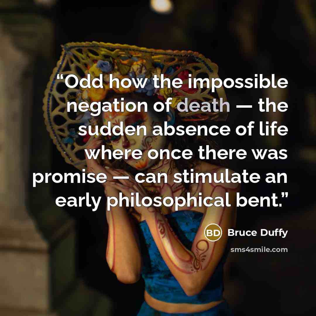 “Odd how the impossible negation of death — the sudden absence of life where once there was promise — can stimulate an early philosophical bent.” quote by Bruce Duffy