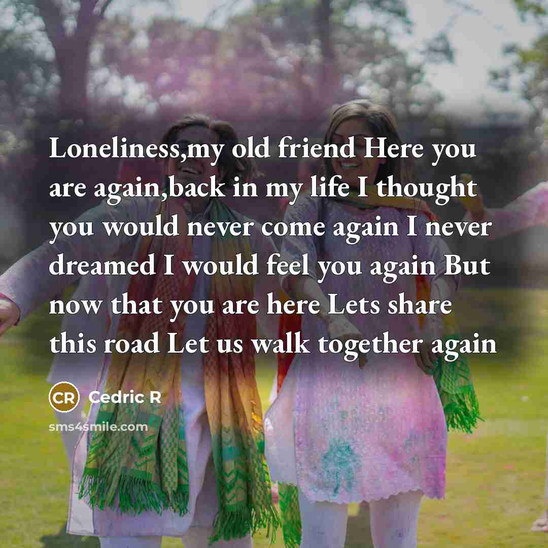 “Loneliness,my old friend Here you are again,back in my life I thought you would never come again I never dreamed I would feel you again But now that you are here Lets share this road Let us walk together again” quote by Cedric R