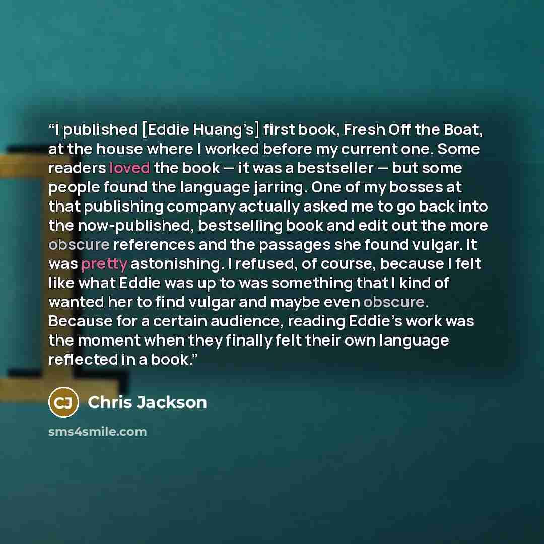“I published [Eddie Huang’s] first book, Fresh Off the Boat, at the house where I worked before my current one. Some readers loved the book — it was a bestseller — but some people found the language jarring. One of my bosses at that publishing company actually asked me to go back into the…” quote by Chris Jackson