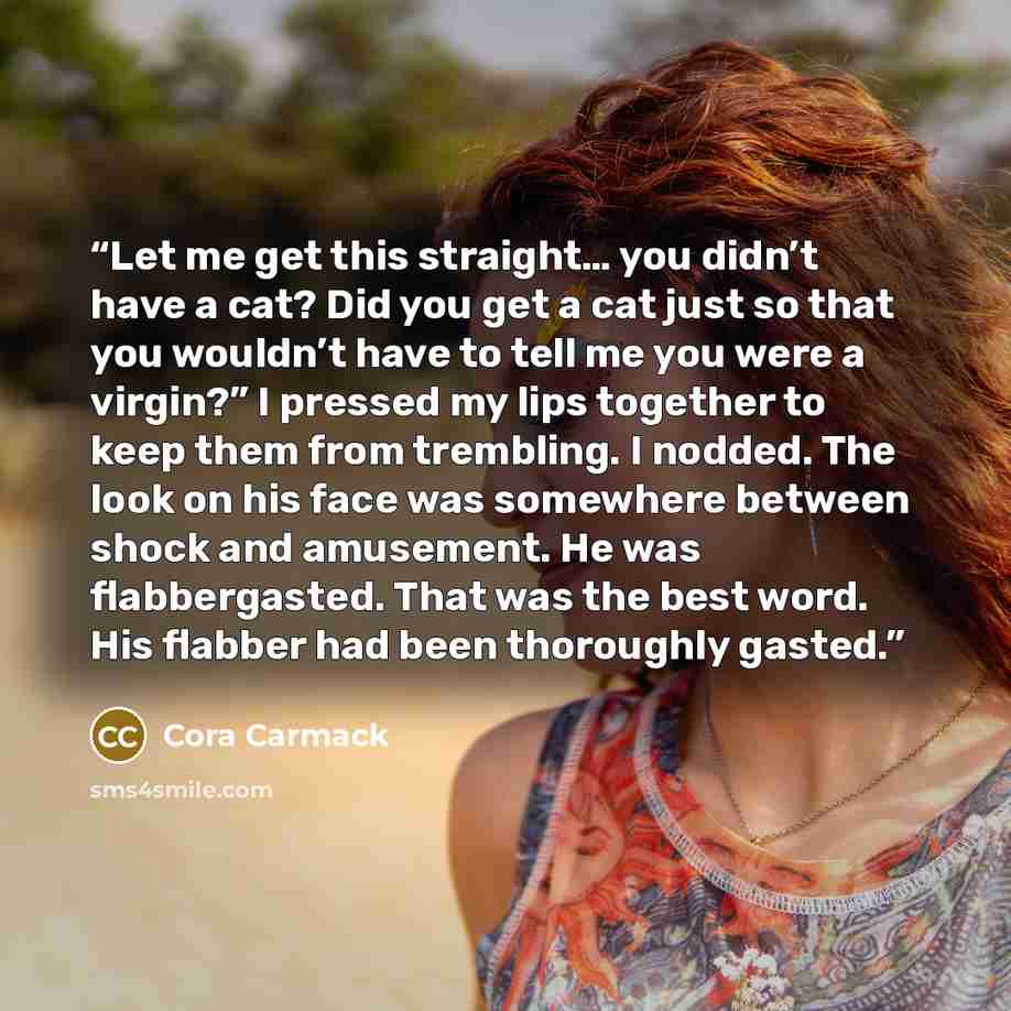 “Let me get this straight… you didn’t have a cat? Did you get a cat just so that you wouldn’t have to tell me you were a virgin?” I pressed my lips together to keep them from trembling. I nodded. The look on his face was somewhere between shock and amusement. He was flabbergasted. That was the best…” quote by Cora Carmack