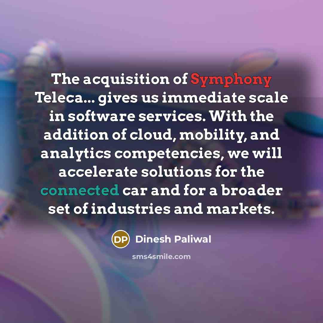 “The acquisition of Symphony Teleca... gives us immediate scale in software services. With the addition of cloud, mobility, and analytics competencies, we will accelerate solutions for the connected car and for a broader set of industries and markets.” quote by Dinesh Paliwal